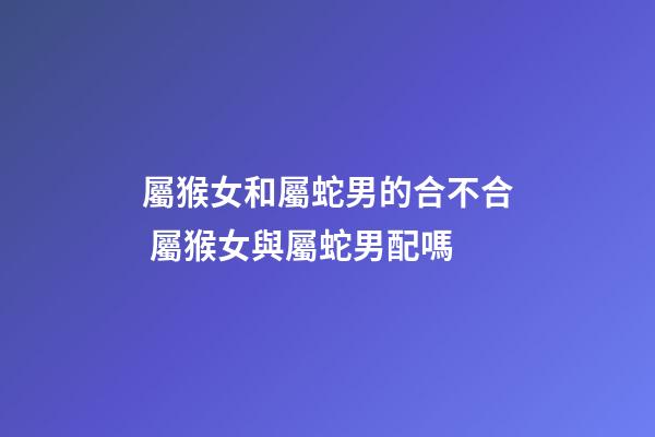 屬猴女和屬蛇男的合不合 屬猴女與屬蛇男配嗎-第1張-觀點(diǎn)-玄機(jī)派